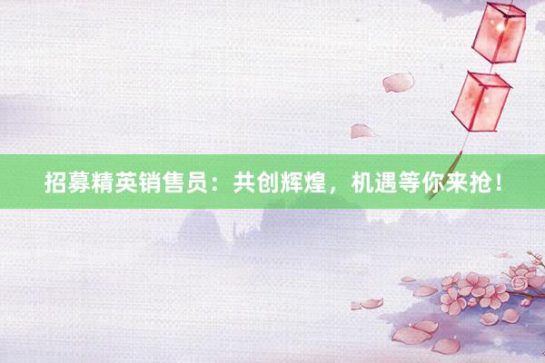 招募精英销售员：共创辉煌，机遇等你来抢！